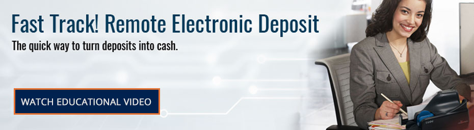 Fast Track! Remote Electronic Deposit. The quick way to turn deposits into cash. Watch Educational Video.